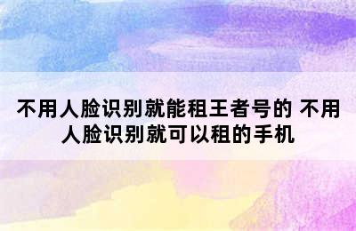 不用人脸识别就能租王者号的 不用人脸识别就可以租的手机